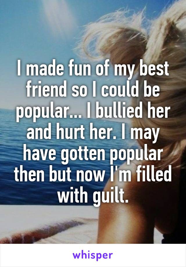 I made fun of my best friend so I could be popular... I bullied her and hurt her. I may have gotten popular then but now I'm filled with guilt.