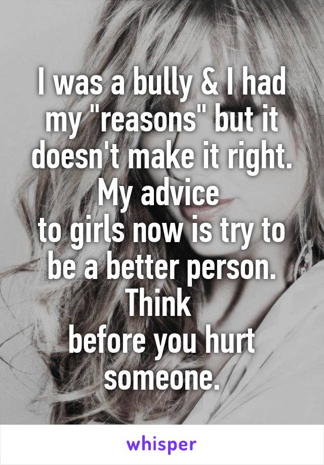 I was a bully & I had my "reasons" but it doesn't make it right. My advice 
to girls now is try to be a better person. Think 
before you hurt someone.
