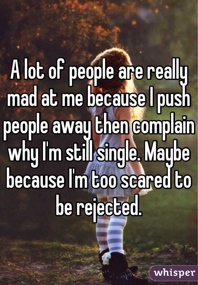 A lot of people are really mad at me because I push people away then complain why I'm still single. Maybe because I'm too scared to be rejected.