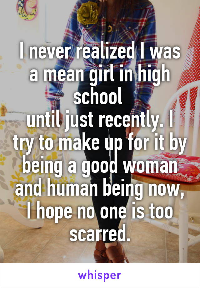 I never realized I was a mean girl in high school 
until just recently. I try to make up for it by being a good woman and human being now, I hope no one is too scarred.