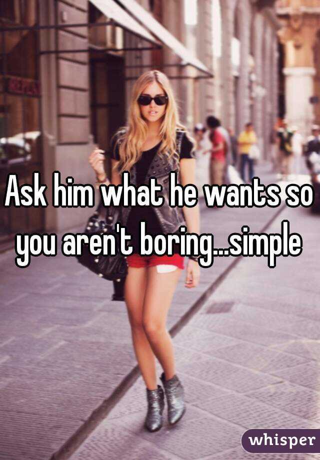 Ask him what he wants so you aren't boring...simple 