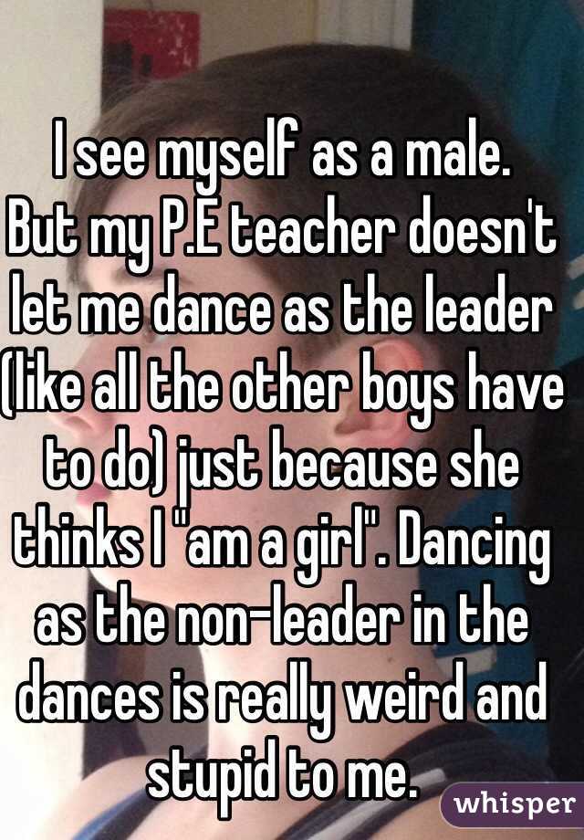 I see myself as a male. 
But my P.E teacher doesn't let me dance as the leader (like all the other boys have to do) just because she thinks I "am a girl". Dancing as the non-leader in the dances is really weird and stupid to me.