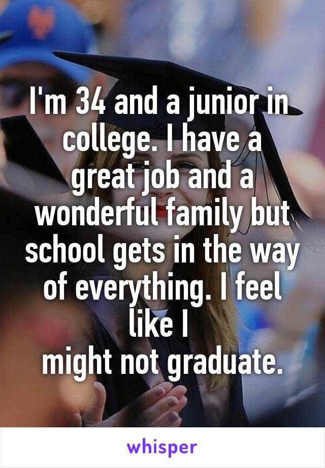 I'm 34 and a junior in 
college. I have a great job and a wonderful family but school gets in the way of everything. I feel like I 
might not graduate.