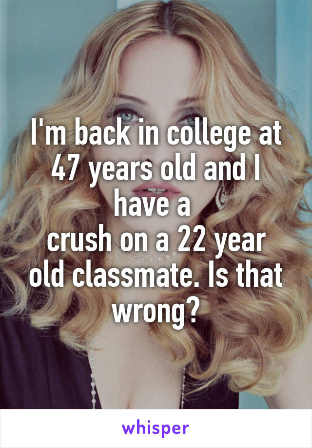 I'm back in college at 47 years old and I have a 
crush on a 22 year old classmate. Is that wrong?