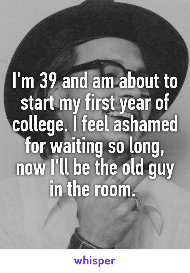 I'm 39 and am about to start my first year of college. I feel ashamed for waiting so long, now I'll be the old guy in the room. 