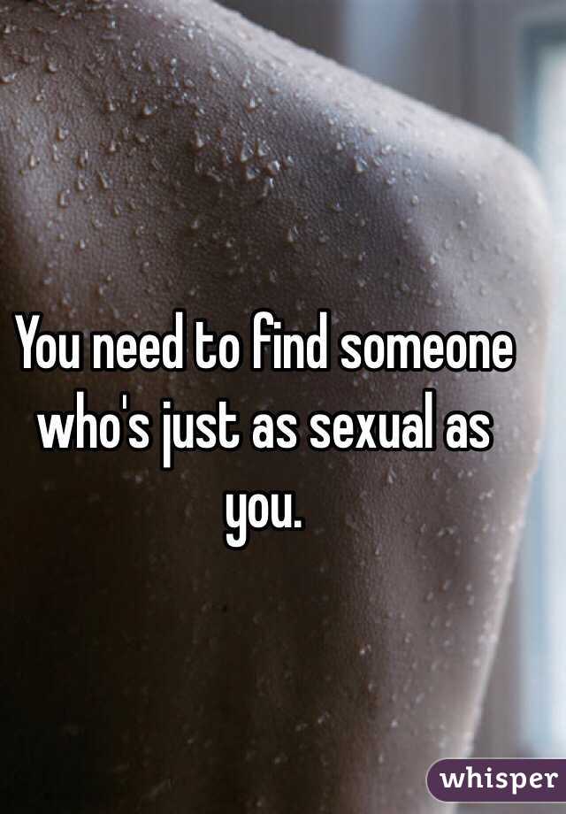 You need to find someone who's just as sexual as you.