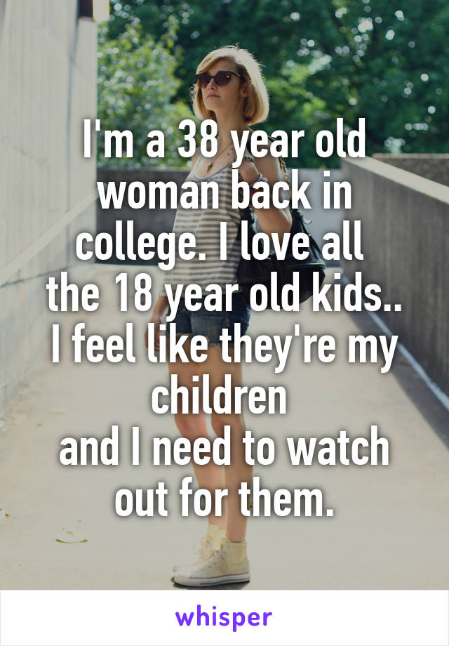 I'm a 38 year old woman back in college. I love all 
the 18 year old kids.. I feel like they're my children 
and I need to watch out for them.