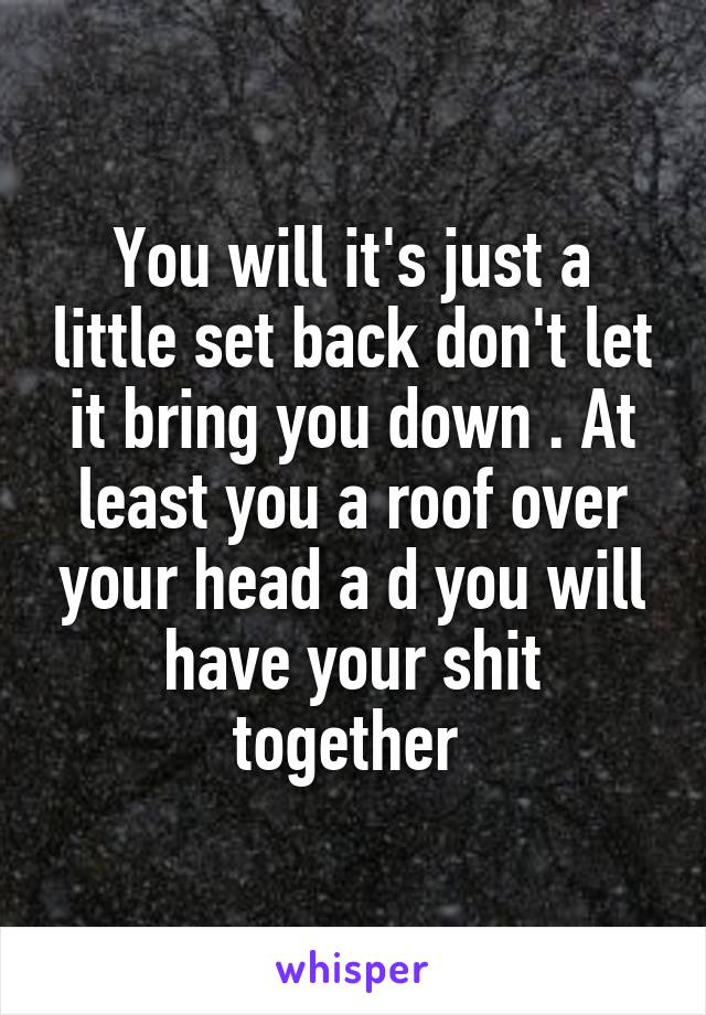 You will it's just a little set back don't let it bring you down . At least you a roof over your head a d you will have your shit together 