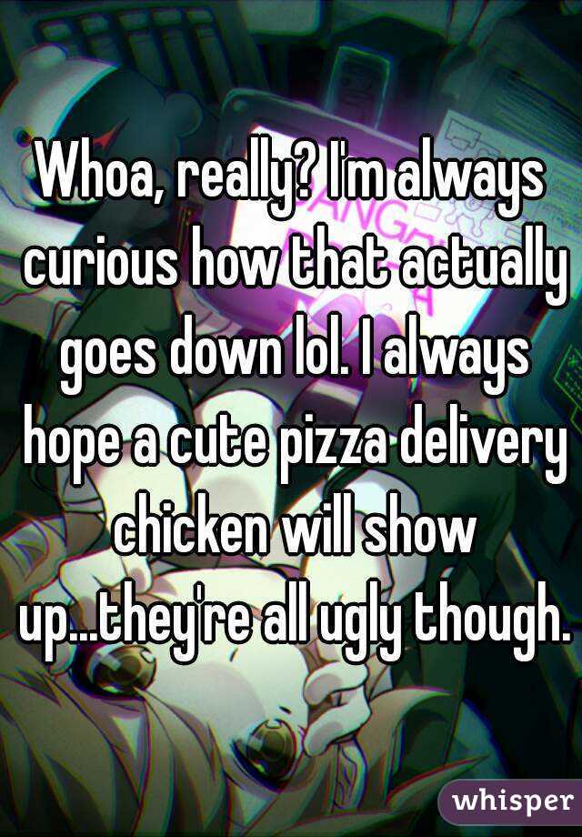 Whoa, really? I'm always curious how that actually goes down lol. I always hope a cute pizza delivery chicken will show up...they're all ugly though.
