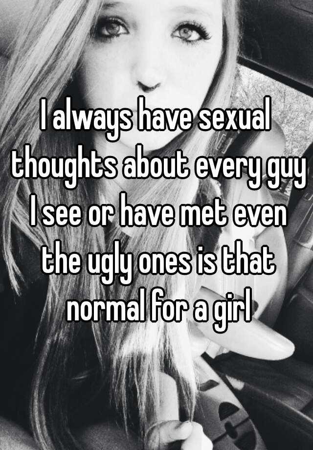 I always have sexual thoughts about every guy I see or have met even the ugly ones is that normal for a girl