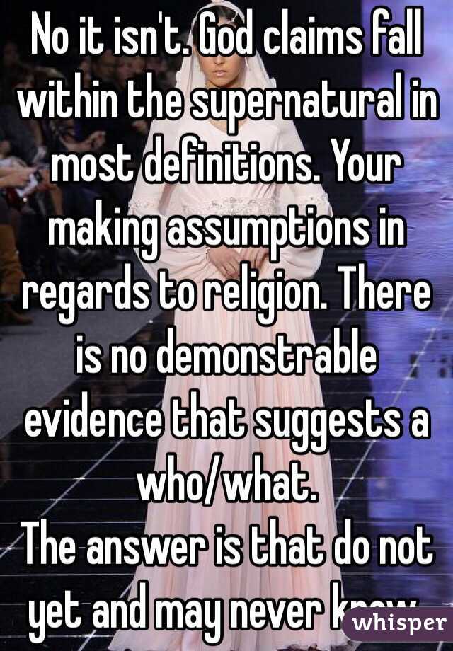 No it isn't. God claims fall within the supernatural in most definitions. Your making assumptions in regards to religion. There is no demonstrable evidence that suggests a who/what.
The answer is that do not yet and may never know.