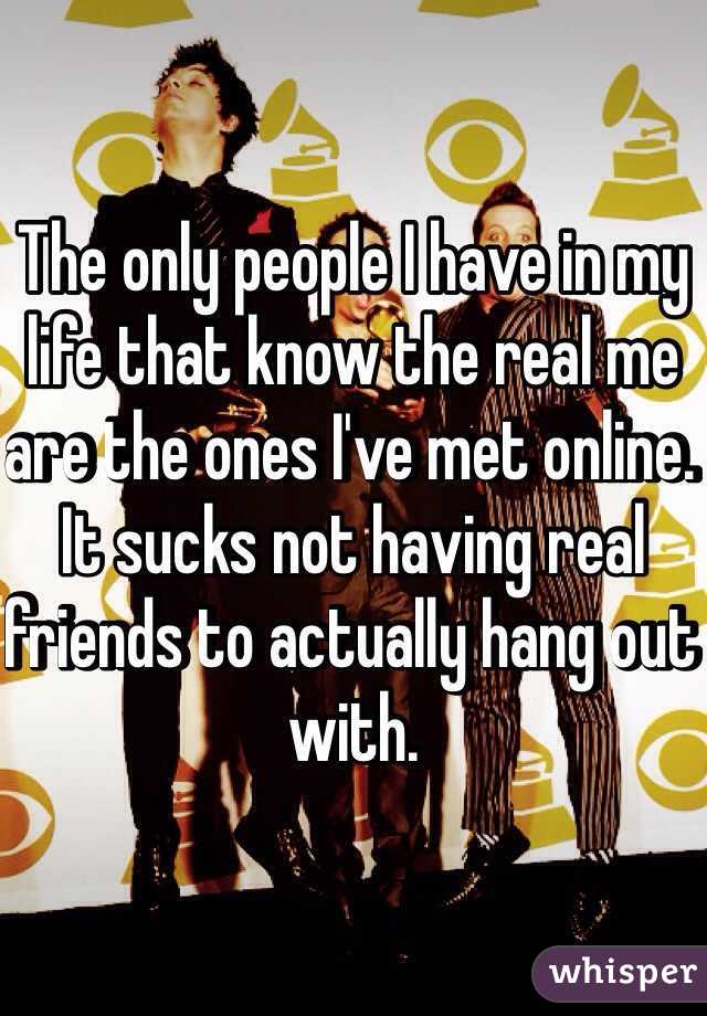 The only people I have in my life that know the real me are the ones I've met online. It sucks not having real friends to actually hang out with.
