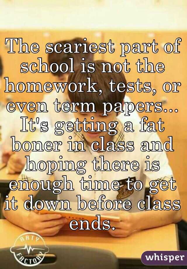 The scariest part of school is not the homework, tests, or even term papers... It's getting a fat boner in class and hoping there is enough time to get it down before class ends.