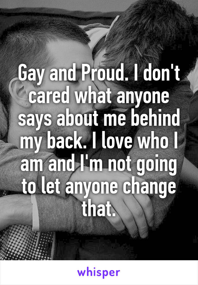 Gay and Proud. I don't cared what anyone says about me behind my back. I love who I am and I'm not going to let anyone change that.