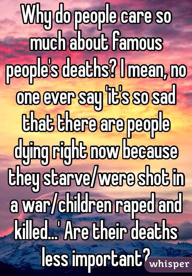 Why do people care so much about famous people's deaths? I mean, no one ever say 'it's so sad that there are people dying right now because they starve/were shot in a war/children raped and killed...' Are their deaths less important?
