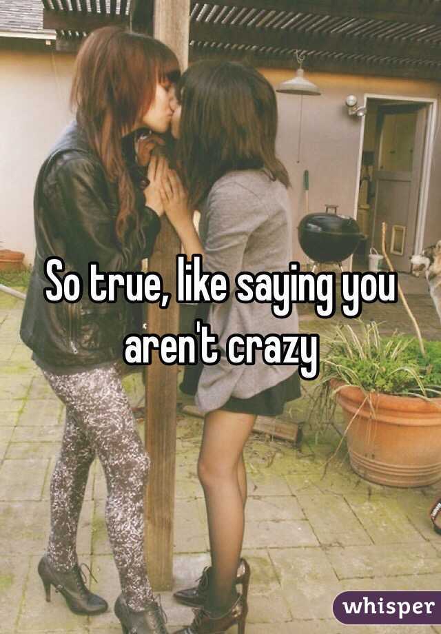 So true, like saying you aren't crazy