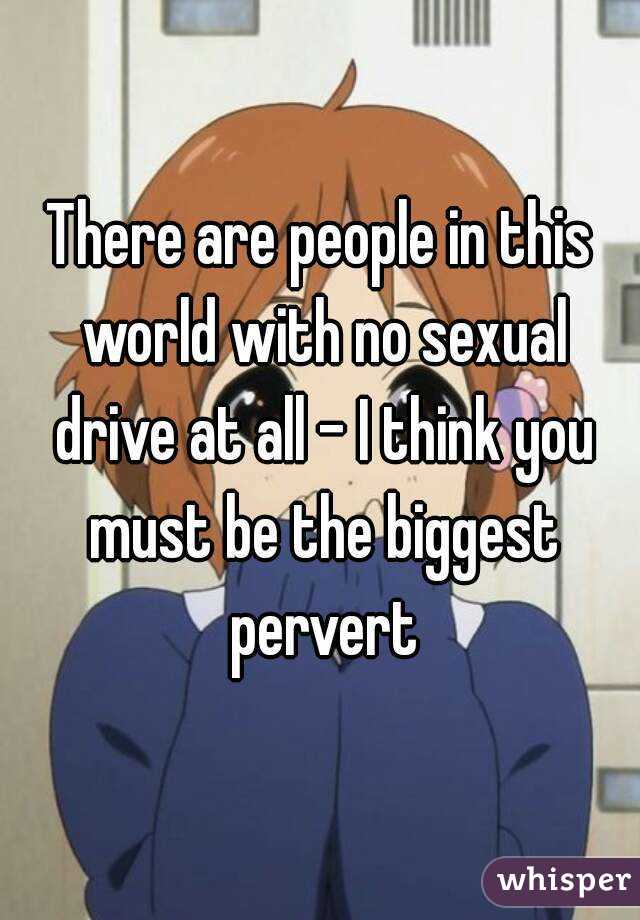 There are people in this world with no sexual drive at all - I think you must be the biggest pervert