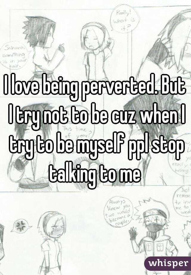 I love being perverted. But I try not to be cuz when I try to be myself ppl stop talking to me 