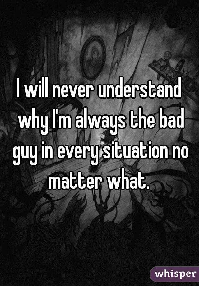 I will never understand why I'm always the bad guy in every situation no matter what. 