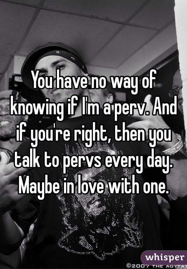 You have no way of knowing if I'm a perv. And if you're right, then you talk to pervs every day. Maybe in love with one. 