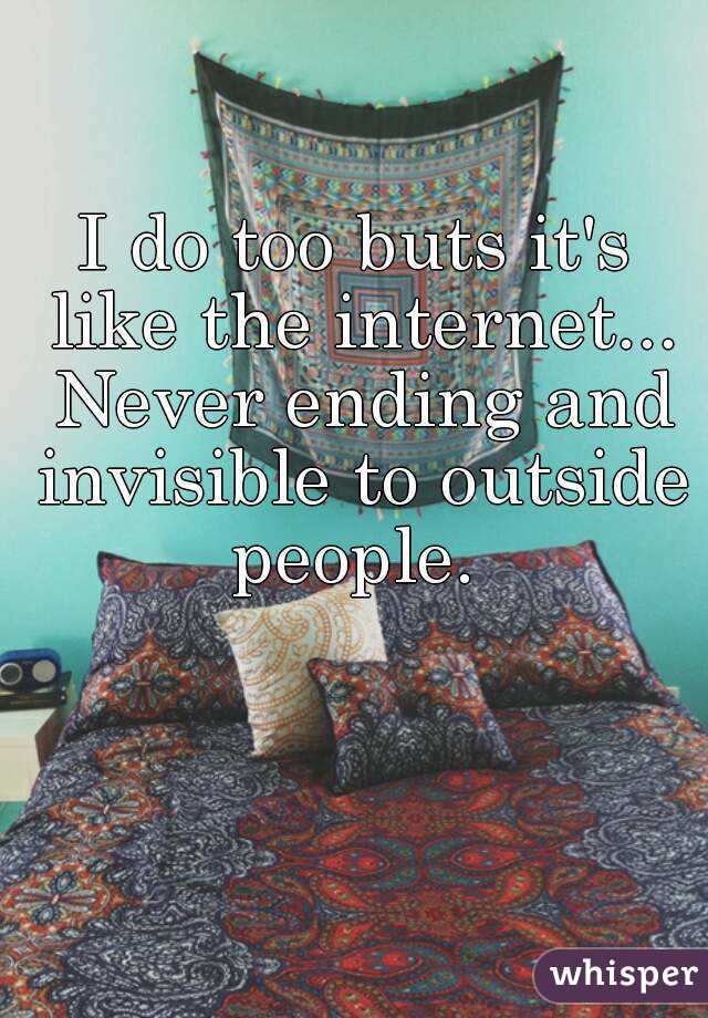 I do too buts it's like the internet... Never ending and invisible to outside people. 