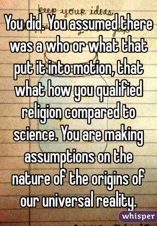 You did. You assumed there was a who or what that put it into motion, that what how you qualified religion compared to science. You are making assumptions on the nature of the origins of our universal reality.