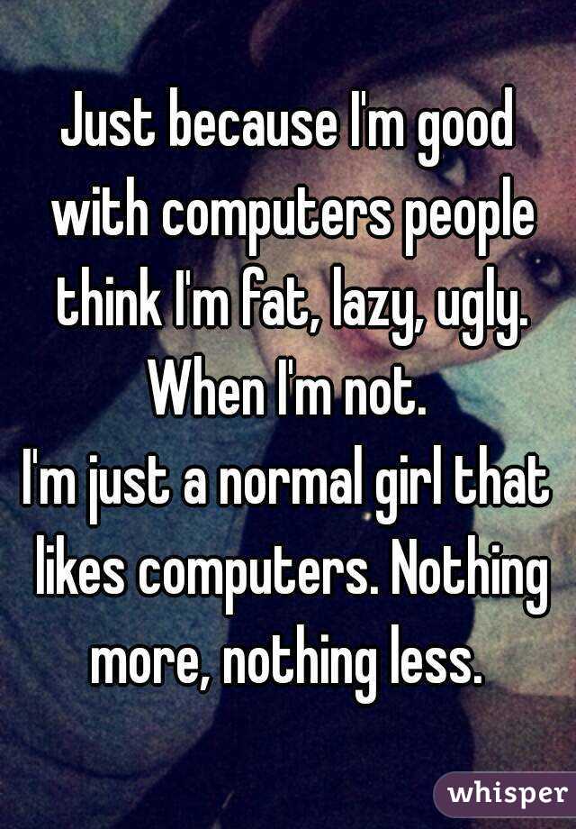 Just because I'm good with computers people think I'm fat, lazy, ugly. When I'm not. 
I'm just a normal girl that likes computers. Nothing more, nothing less. 