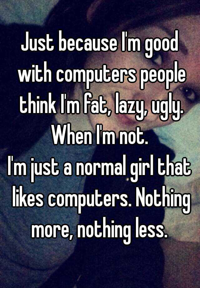 Just because I'm good with computers people think I'm fat, lazy, ugly. When I'm not. 
I'm just a normal girl that likes computers. Nothing more, nothing less. 