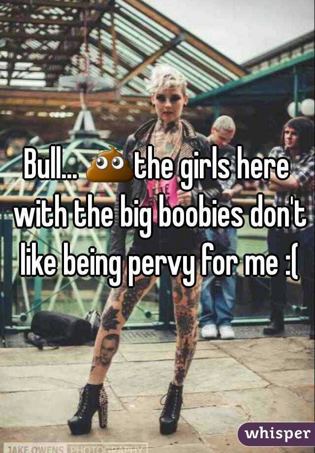 Bull... 💩the girls here with the big boobies don't like being pervy for me :(