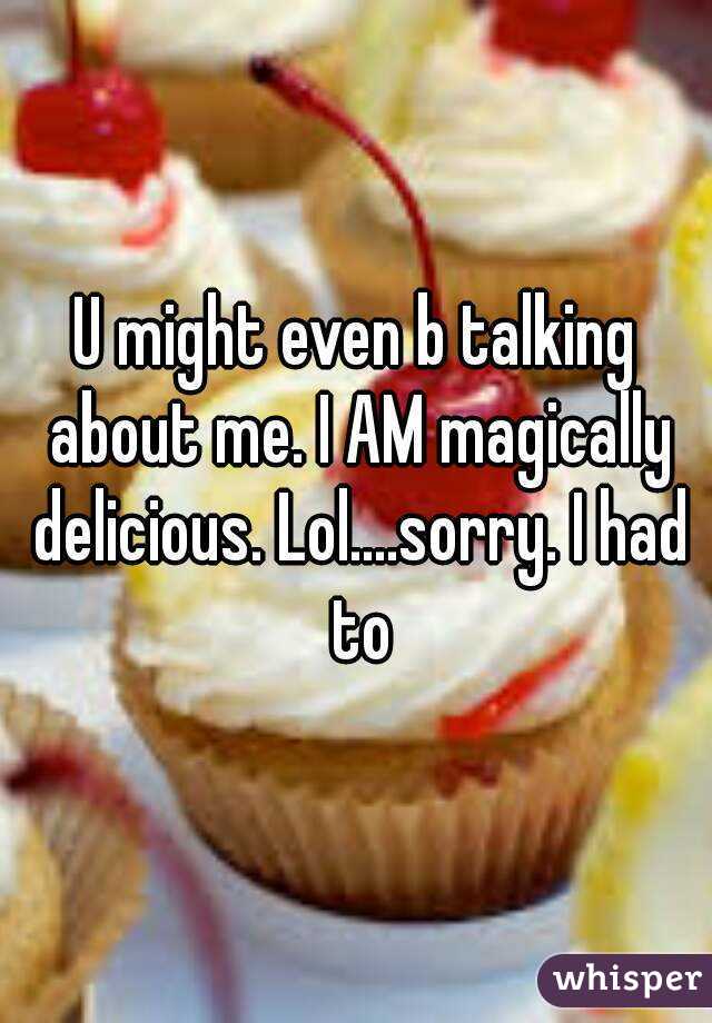 U might even b talking about me. I AM magically delicious. Lol....sorry. I had to