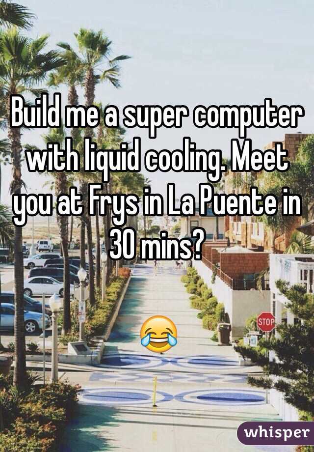 Build me a super computer with liquid cooling. Meet you at Frys in La Puente in 30 mins?

😂