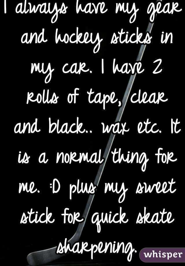 I always have my gear and hockey sticks in my car. I have 2 rolls of tape, clear and black.. wax etc. It is a normal thing for me. :D plus my sweet stick for quick skate sharpening.