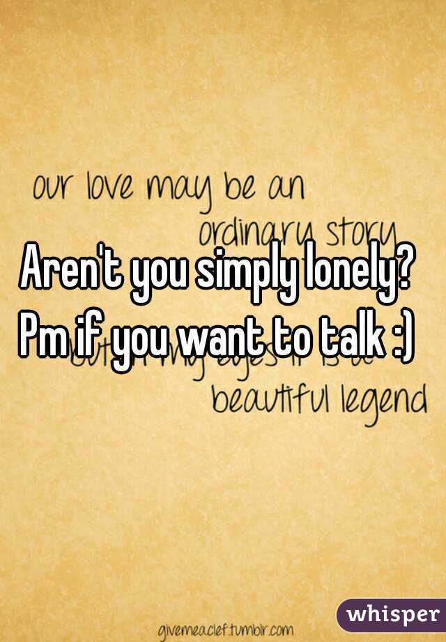 Aren't you simply lonely? 
Pm if you want to talk :) 