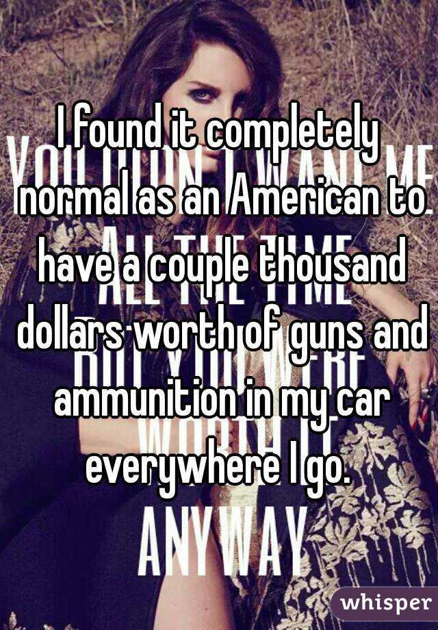 I found it completely normal as an American to have a couple thousand dollars worth of guns and ammunition in my car everywhere I go. 