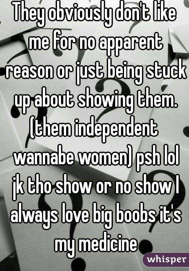 They obviously don't like me for no apparent reason or just being stuck up about showing them. (them independent  wannabe women) psh lol jk tho show or no show I always love big boobs it's my medicine