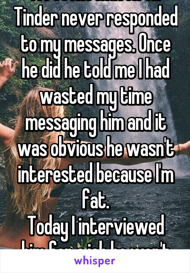 A recent match on Tinder never responded to my messages. Once he did he told me I had wasted my time messaging him and it was obvious he wasn't interested because I'm fat.
Today I interviewed him for a job he won't get. #Karma