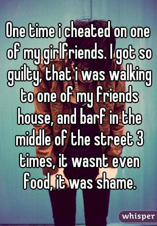 One time i cheated on one of my girlfriends. I got so guilty, that i was walking to one of my friends house, and barf in the middle of the street 3 times, it wasnt even food, it was shame.