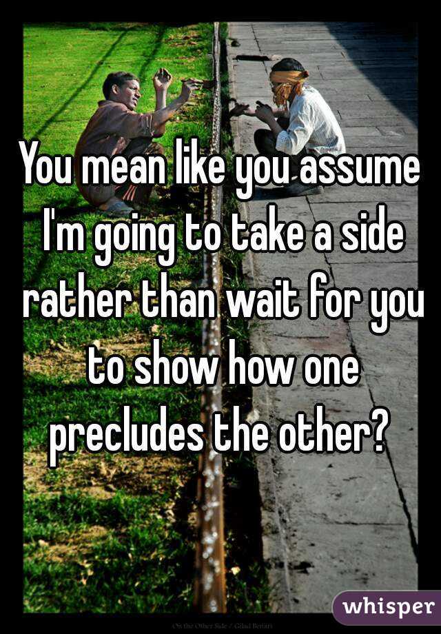 You mean like you assume I'm going to take a side rather than wait for you to show how one precludes the other? 