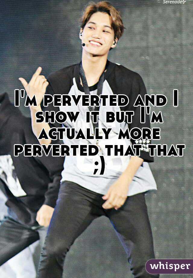 I'm perverted and I show it but I'm actually more perverted that that ;)