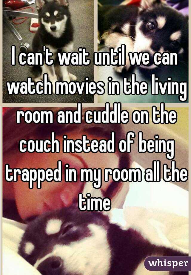 I can't wait until we can watch movies in the living room and cuddle on the couch instead of being trapped in my room all the time 