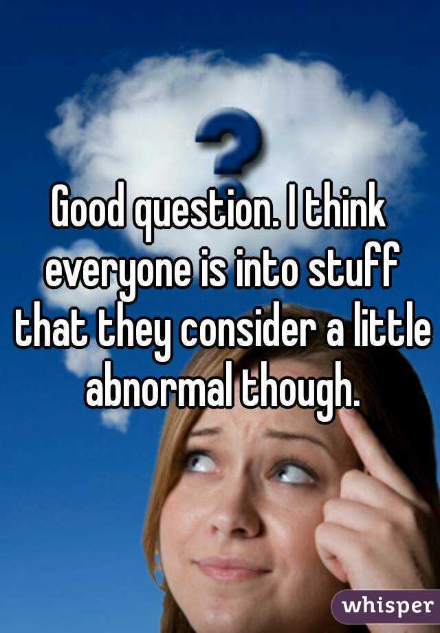 Good question. I think everyone is into stuff that they consider a little abnormal though.