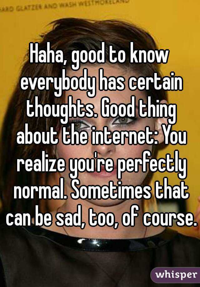 Haha, good to know everybody has certain thoughts. Good thing about the internet: You realize you're perfectly normal. Sometimes that can be sad, too, of course.