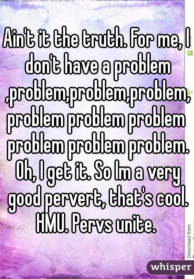 Ain't it the truth. For me, I don't have a problem ,problem,problem,problem,problem problem problem problem problem problem. Oh, I get it. So Im a very good pervert, that's cool. HMU. Pervs unite. 