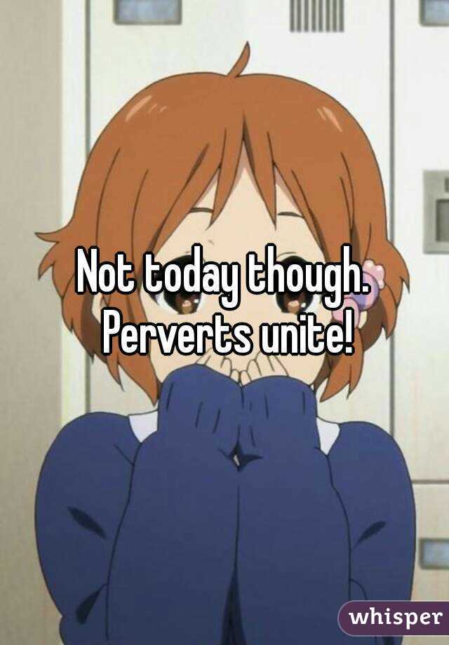 Not today though. Perverts unite!