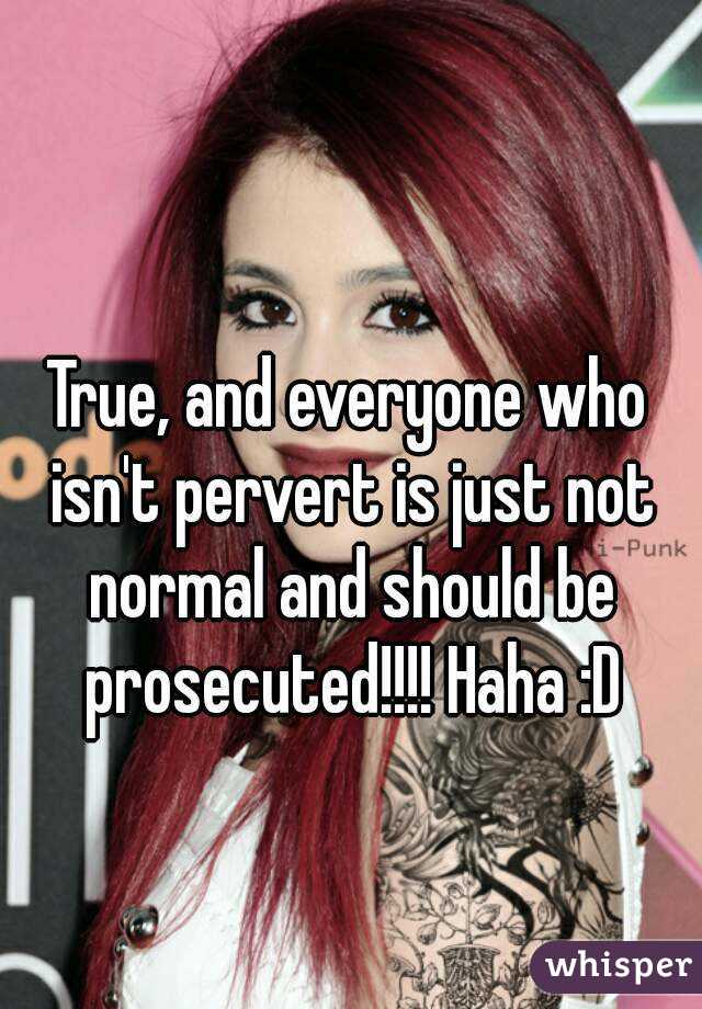 True, and everyone who isn't pervert is just not normal and should be prosecuted!!!! Haha :D