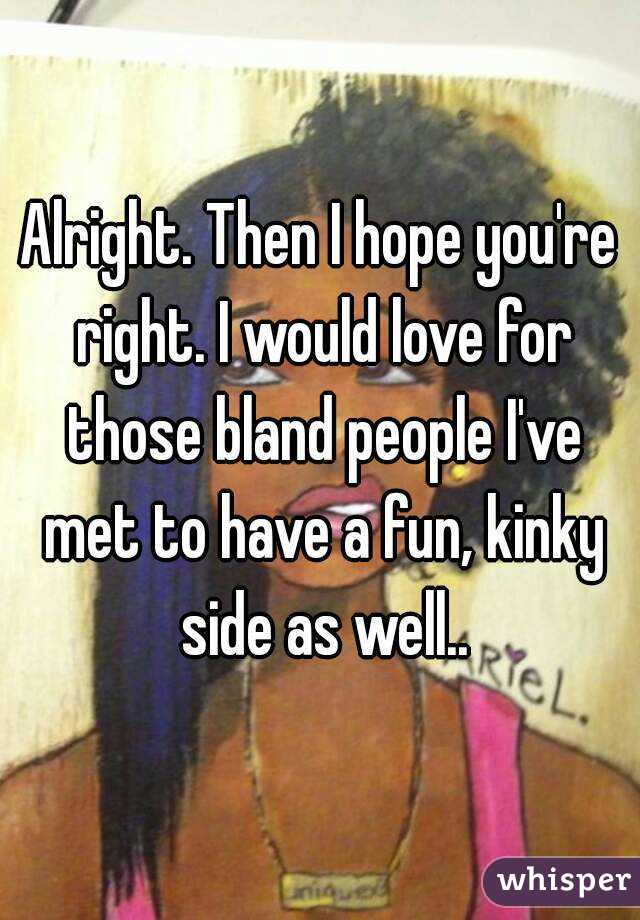 Alright. Then I hope you're right. I would love for those bland people I've met to have a fun, kinky side as well..