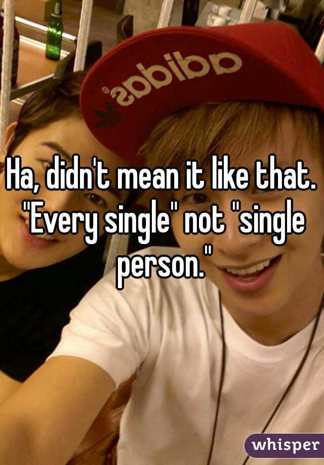 Ha, didn't mean it like that. "Every single" not "single person."