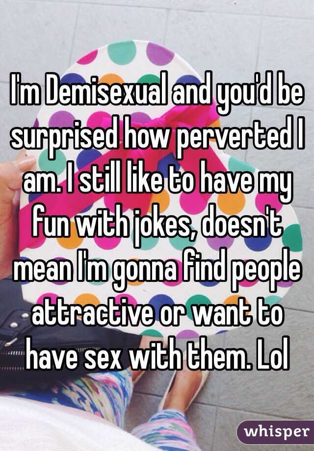 I'm Demisexual and you'd be surprised how perverted I am. I still like to have my fun with jokes, doesn't mean I'm gonna find people attractive or want to have sex with them. Lol