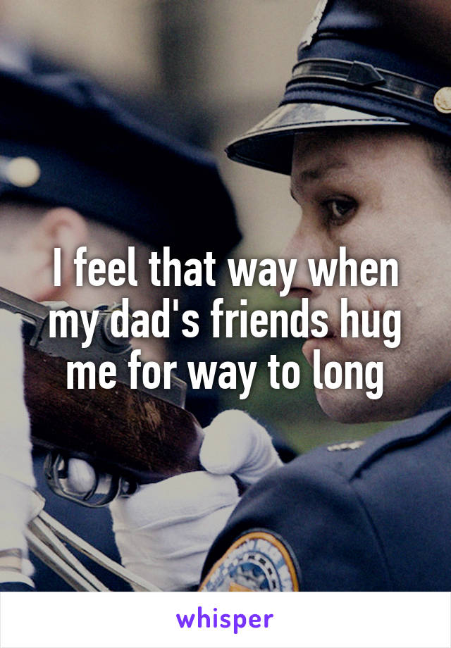 I feel that way when my dad's friends hug me for way to long