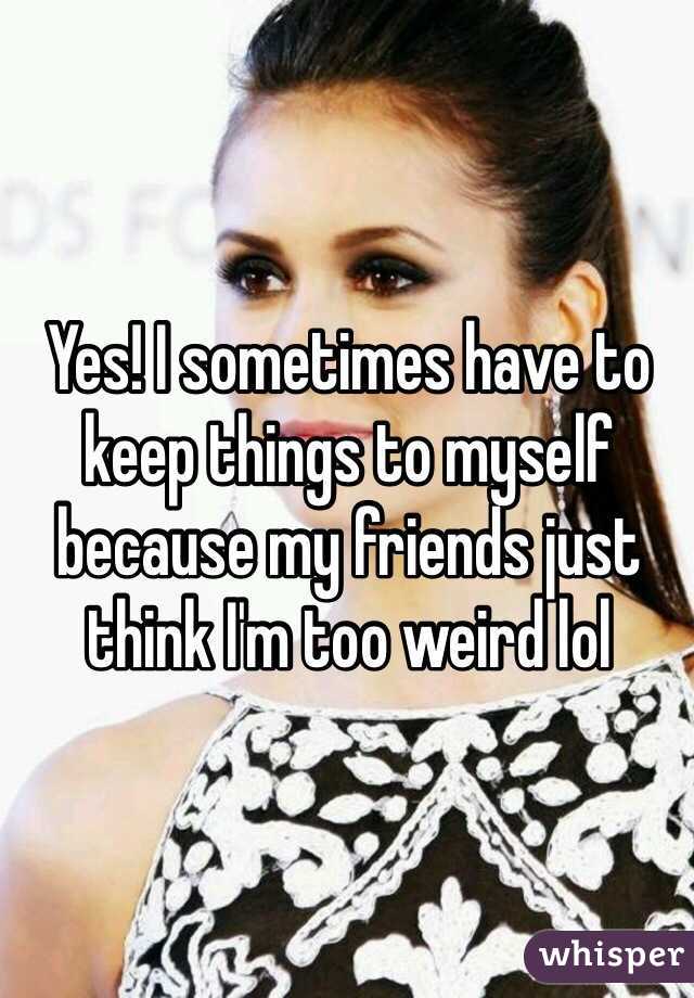 Yes! I sometimes have to keep things to myself because my friends just think I'm too weird lol